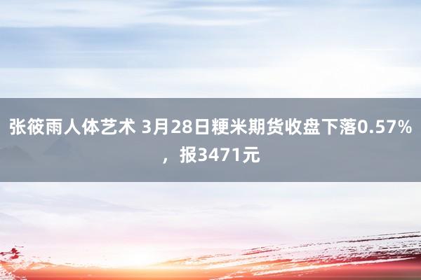张筱雨人体艺术 3月28日粳米期货收盘下落0.57%，报3471元