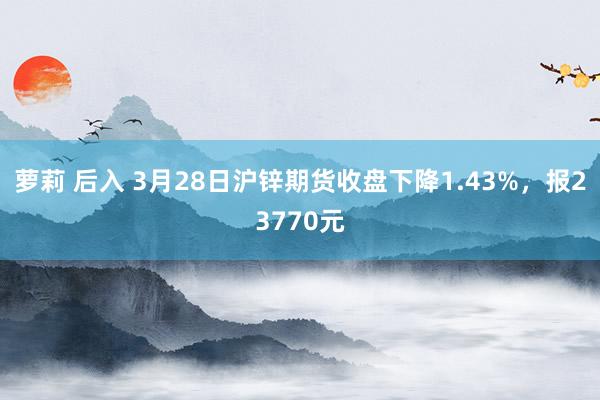 萝莉 后入 3月28日沪锌期货收盘下降1.43%，报23770元