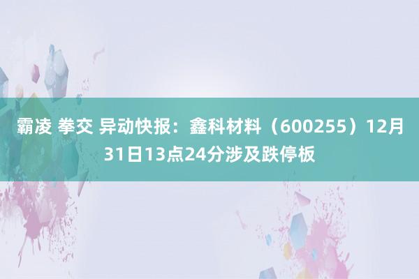 霸凌 拳交 异动快报：鑫科材料（600255）12月31日13点24分涉及跌停板