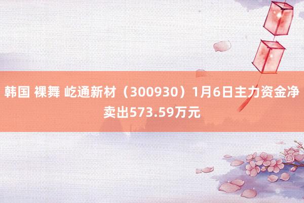韩国 裸舞 屹通新材（300930）1月6日主力资金净卖出573.59万元