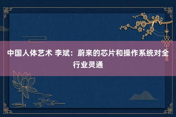 中国人体艺术 李斌：蔚来的芯片和操作系统对全行业灵通