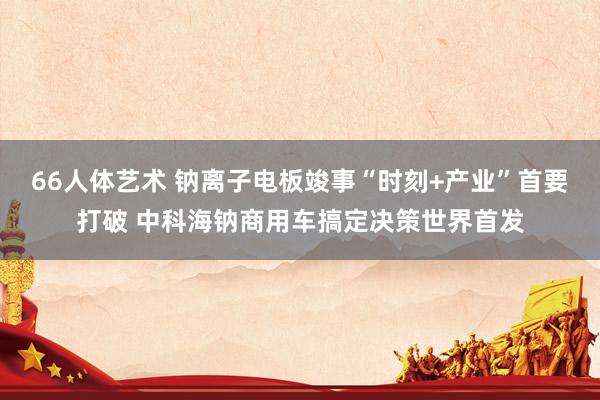 66人体艺术 钠离子电板竣事“时刻+产业”首要打破 中科海钠商用车搞定决策世界首发