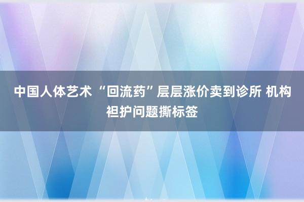 中国人体艺术 “回流药”层层涨价卖到诊所 机构袒护问题撕标签
