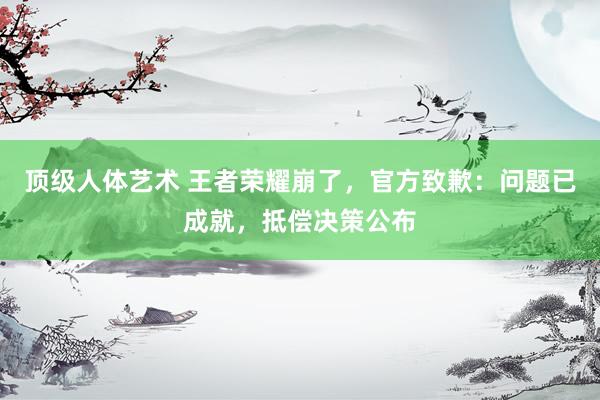 顶级人体艺术 王者荣耀崩了，官方致歉：问题已成就，抵偿决策公布