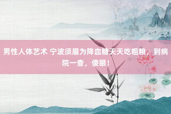男性人体艺术 宁波须眉为降血糖天天吃粗粮，到病院一查，傻眼！