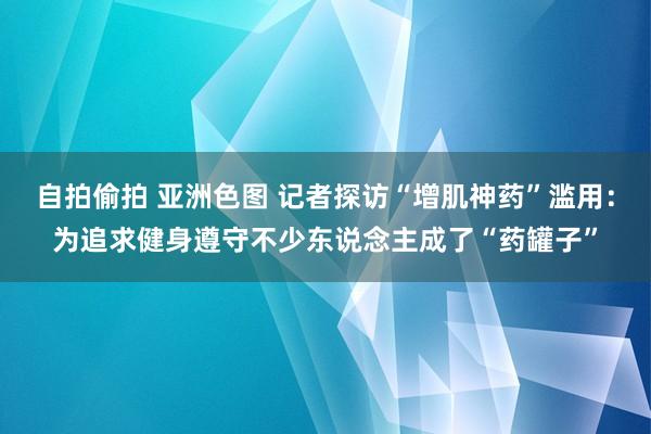 自拍偷拍 亚洲色图 记者探访“增肌神药”滥用：为追求健身遵守不少东说念主成了“药罐子”