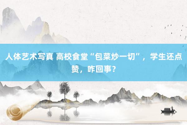 人体艺术写真 高校食堂“包菜炒一切”，学生还点赞，咋回事？
