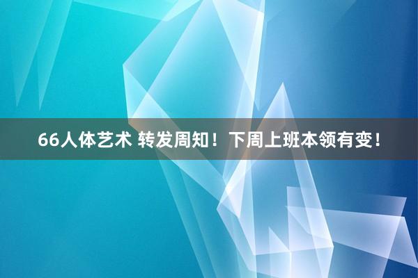 66人体艺术 转发周知！下周上班本领有变！