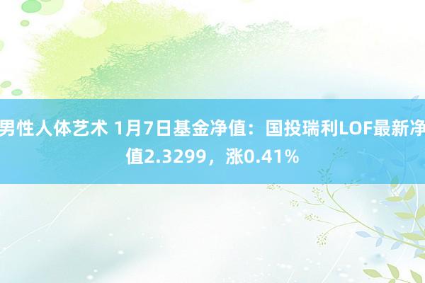 男性人体艺术 1月7日基金净值：国投瑞利LOF最新净值2.3299，涨0.41%