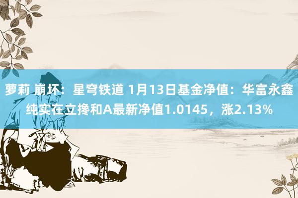 萝莉 崩坏：星穹铁道 1月13日基金净值：华富永鑫纯实在立搀和A最新净值1.0145，涨2.13%