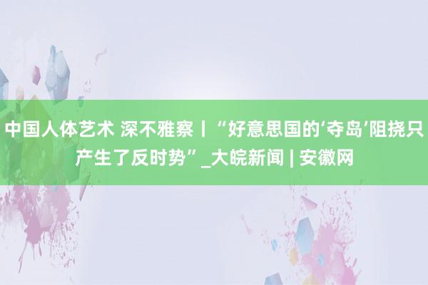 中国人体艺术 深不雅察丨“好意思国的‘夺岛’阻挠只产生了反时势”_大皖新闻 | 安徽网