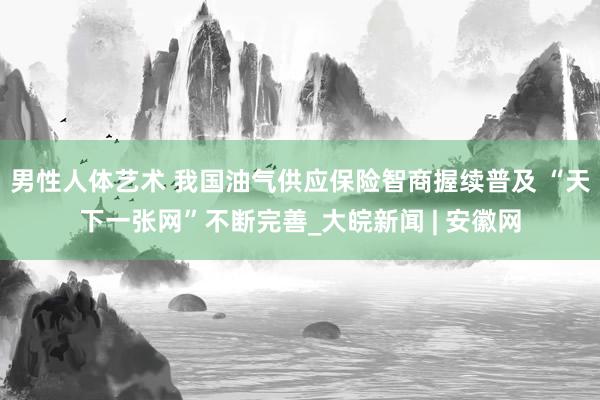 男性人体艺术 我国油气供应保险智商握续普及 “天下一张网”不断完善_大皖新闻 | 安徽网