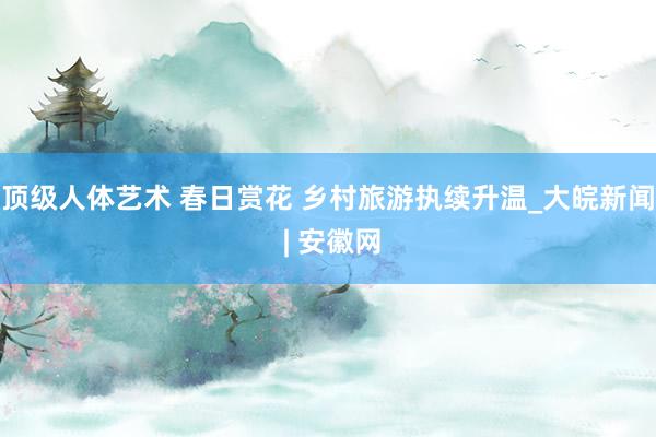 顶级人体艺术 春日赏花 乡村旅游执续升温_大皖新闻 | 安徽网