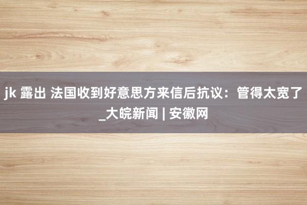 jk 露出 法国收到好意思方来信后抗议：管得太宽了_大皖新闻 | 安徽网