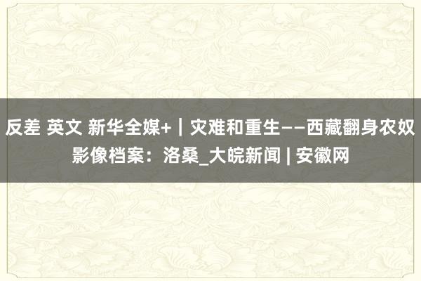 反差 英文 新华全媒+｜灾难和重生——西藏翻身农奴影像档案：洛桑_大皖新闻 | 安徽网