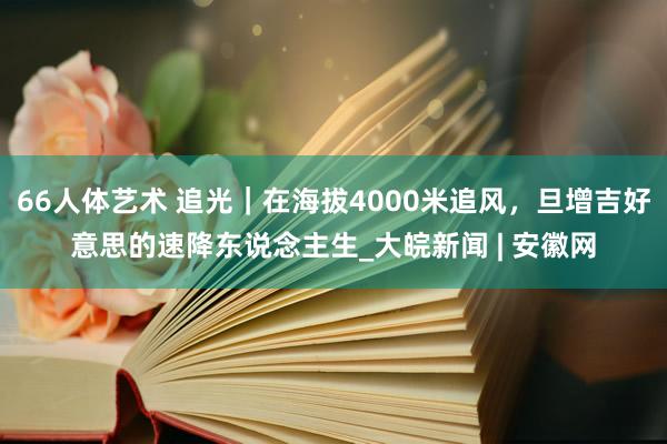 66人体艺术 追光｜在海拔4000米追风，旦增吉好意思的速降东说念主生_大皖新闻 | 安徽网