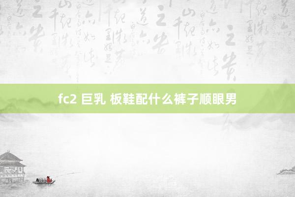fc2 巨乳 板鞋配什么裤子顺眼男