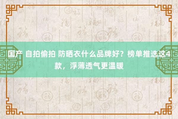 国产 自拍偷拍 防晒衣什么品牌好？榜单推选这4款，浮薄透气更温暖