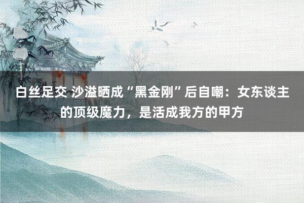 白丝足交 沙溢晒成“黑金刚”后自嘲：女东谈主的顶级魔力，是活成我方的甲方