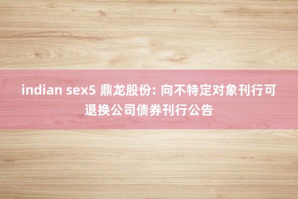 indian sex5 鼎龙股份: 向不特定对象刊行可退换公司债券刊行公告