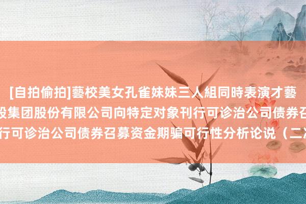 [自拍偷拍]藝校美女孔雀妹妹三人組同時表演才藝 保利发展: 保利发展控股集团股份有限公司向特定对象刊行可诊治公司债券召募资金期骗可行性分析论说（二次创新稿）