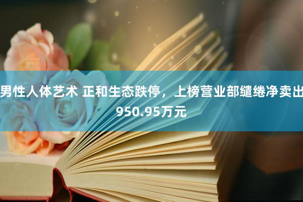 男性人体艺术 正和生态跌停，上榜营业部缱绻净卖出950.95万元