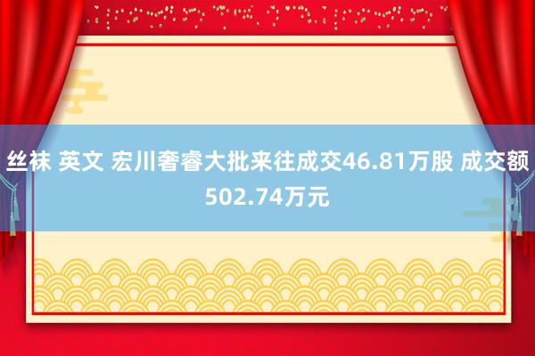 丝袜 英文 宏川奢睿大批来往成交46.81万股 成交额502.74万元