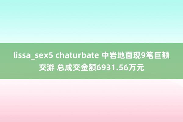 lissa_sex5 chaturbate 中岩地面现9笔巨额交游 总成交金额6931.56万元