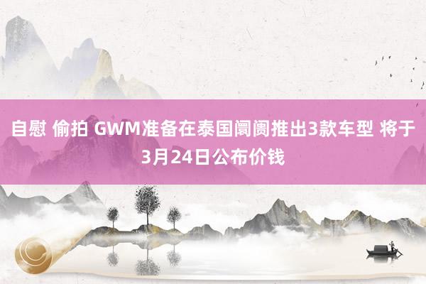 自慰 偷拍 GWM准备在泰国阛阓推出3款车型 将于3月24日公布价钱
