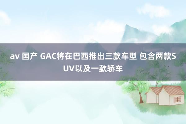 av 国产 GAC将在巴西推出三款车型 包含两款SUV以及一款轿车