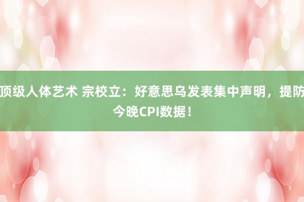 顶级人体艺术 宗校立：好意思乌发表集中声明，提防今晚CPI数据！