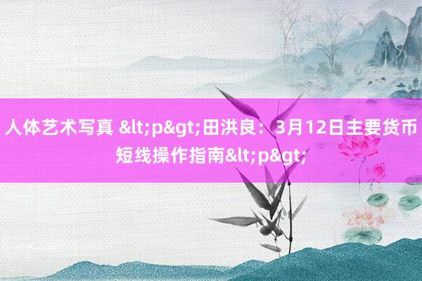 人体艺术写真 <p>田洪良：3月12日主要货币短线操作指南<p>