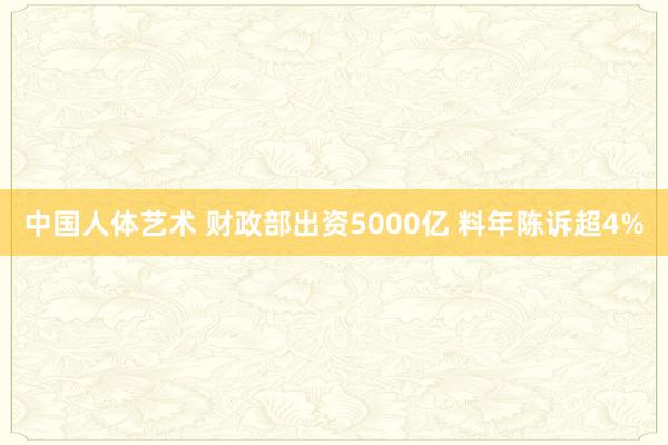 中国人体艺术 财政部出资5000亿 料年陈诉超4%