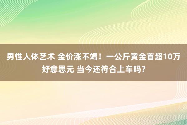 男性人体艺术 金价涨不竭！一公斤黄金首超10万好意思元 当今还符合上车吗？