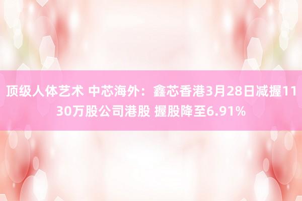 顶级人体艺术 中芯海外：鑫芯香港3月28日减握1130万股公司港股 握股降至6.91%