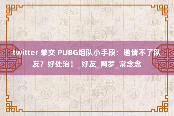 twitter 拳交 PUBG组队小手段：邀请不了队友？好处治！_好友_网罗_常念念