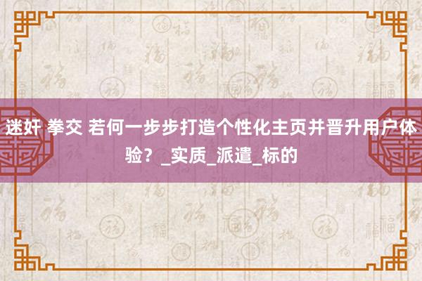 迷奸 拳交 若何一步步打造个性化主页并晋升用户体验？_实质_派遣_标的