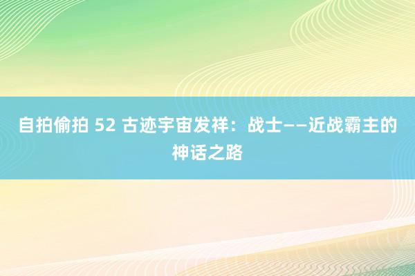 自拍偷拍 52 古迹宇宙发祥：战士——近战霸主的神话之路