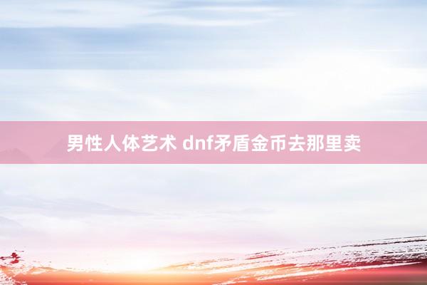 男性人体艺术 dnf矛盾金币去那里卖
