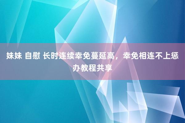 妹妹 自慰 长时连续幸免蔓延高，幸免相连不上惩办教程共享
