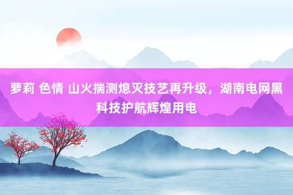 萝莉 色情 山火揣测熄灭技艺再升级，湖南电网黑科技护航辉煌用电