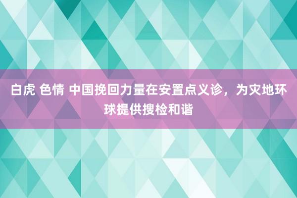 白虎 色情 中国挽回力量在安置点义诊，为灾地环球提供搜检和谐