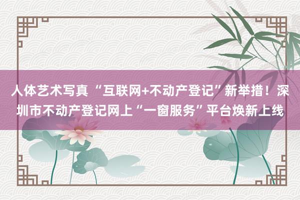 人体艺术写真 “互联网+不动产登记”新举措！深圳市不动产登记网上“一窗服务”平台焕新上线