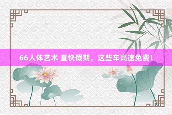 66人体艺术 直快假期，这些车高速免费！