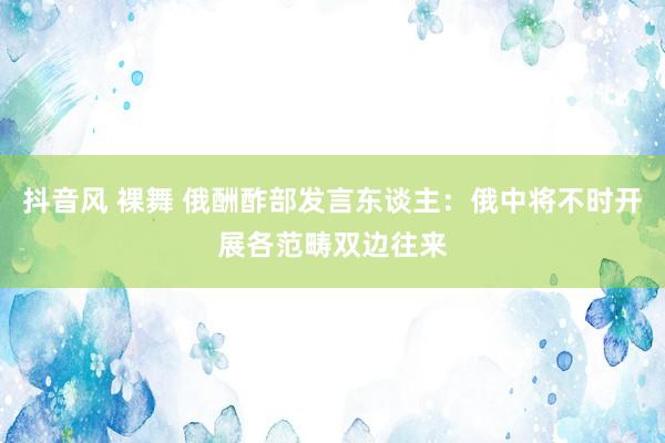 抖音风 裸舞 俄酬酢部发言东谈主：俄中将不时开展各范畴双边往来