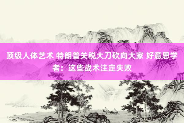 顶级人体艺术 特朗普关税大刀砍向大家 好意思学者：这些战术注定失败
