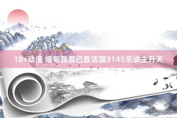 18+动漫 缅甸强震已致该国3145东谈主升天