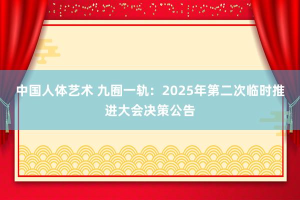 中国人体艺术 九囿一轨：2025年第二次临时推进大会决策公告