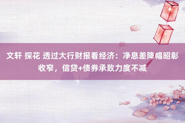 文轩 探花 透过大行财报看经济：净息差降幅昭彰收窄，信贷+债券承致力度不减