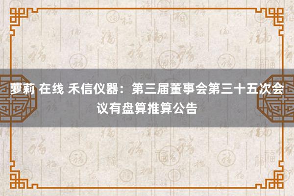 萝莉 在线 禾信仪器：第三届董事会第三十五次会议有盘算推算公告